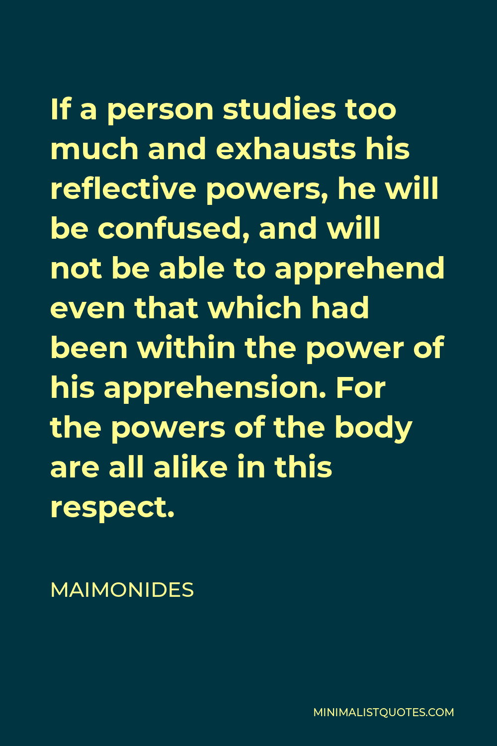 Maimonides Quote - If a person studies too much and exhausts his reflective powers, he will be confused, and will not be able to apprehend even that which had been within the power of his apprehension. For the powers of the body are all alike in this respect.