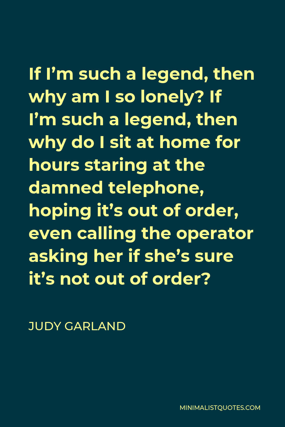 Judy Garland Quote - If I’m such a legend, then why am I so lonely? If I’m such a legend, then why do I sit at home for hours staring at the damned telephone, hoping it’s out of order, even calling the operator asking her if she’s sure it’s not out of order?