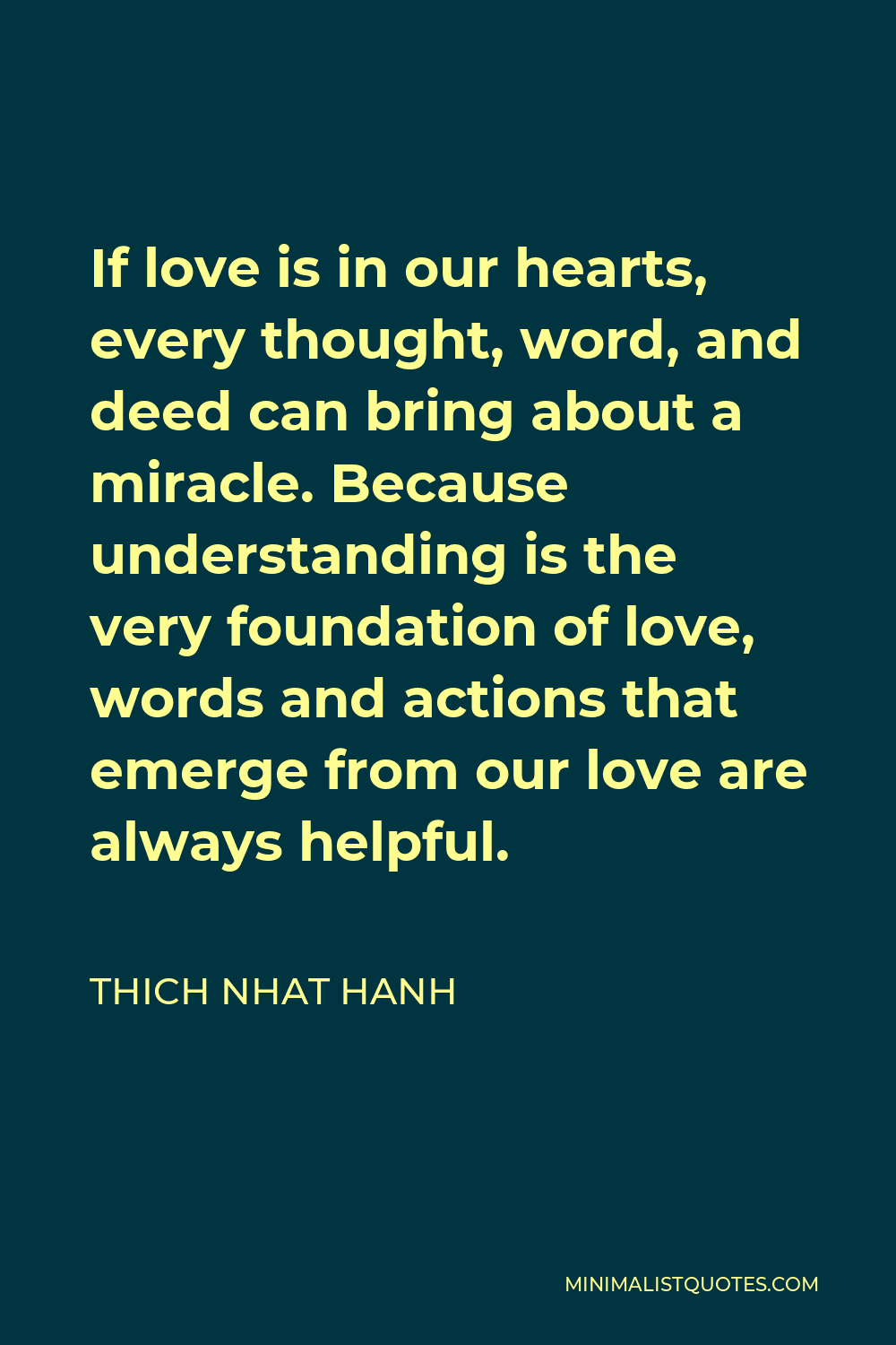 Thich Nhat Hanh Quote - If love is in our hearts, every thought, word, and deed can bring about a miracle. Because understanding is the very foundation of love, words and actions that emerge from our love are always helpful.
