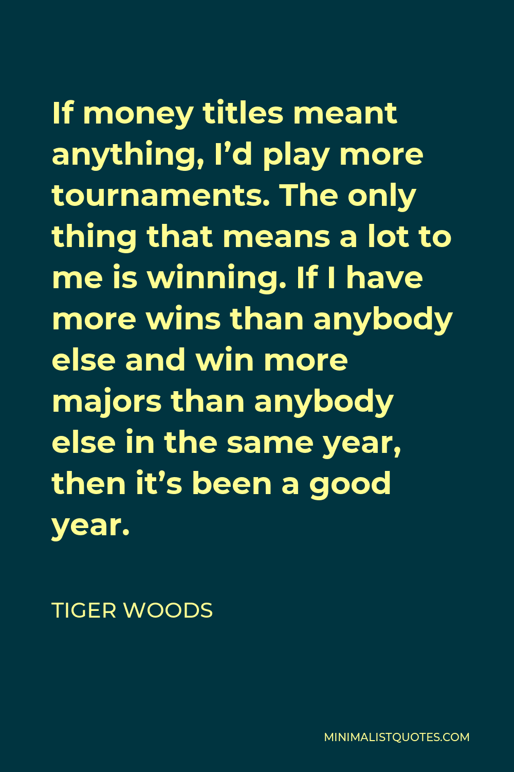 Tiger Woods Quote - If money titles meant anything, I’d play more tournaments. The only thing that means a lot to me is winning. If I have more wins than anybody else and win more majors than anybody else in the same year, then it’s been a good year.