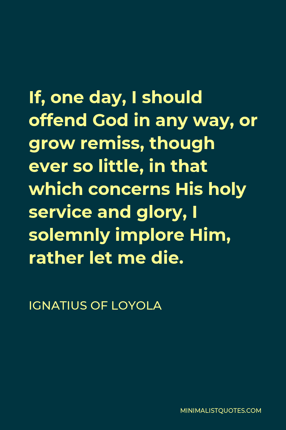 Ignatius of Loyola Quote - If, one day, I should offend God in any way, or grow remiss, though ever so little, in that which concerns His holy service and glory, I solemnly implore Him, rather let me die.