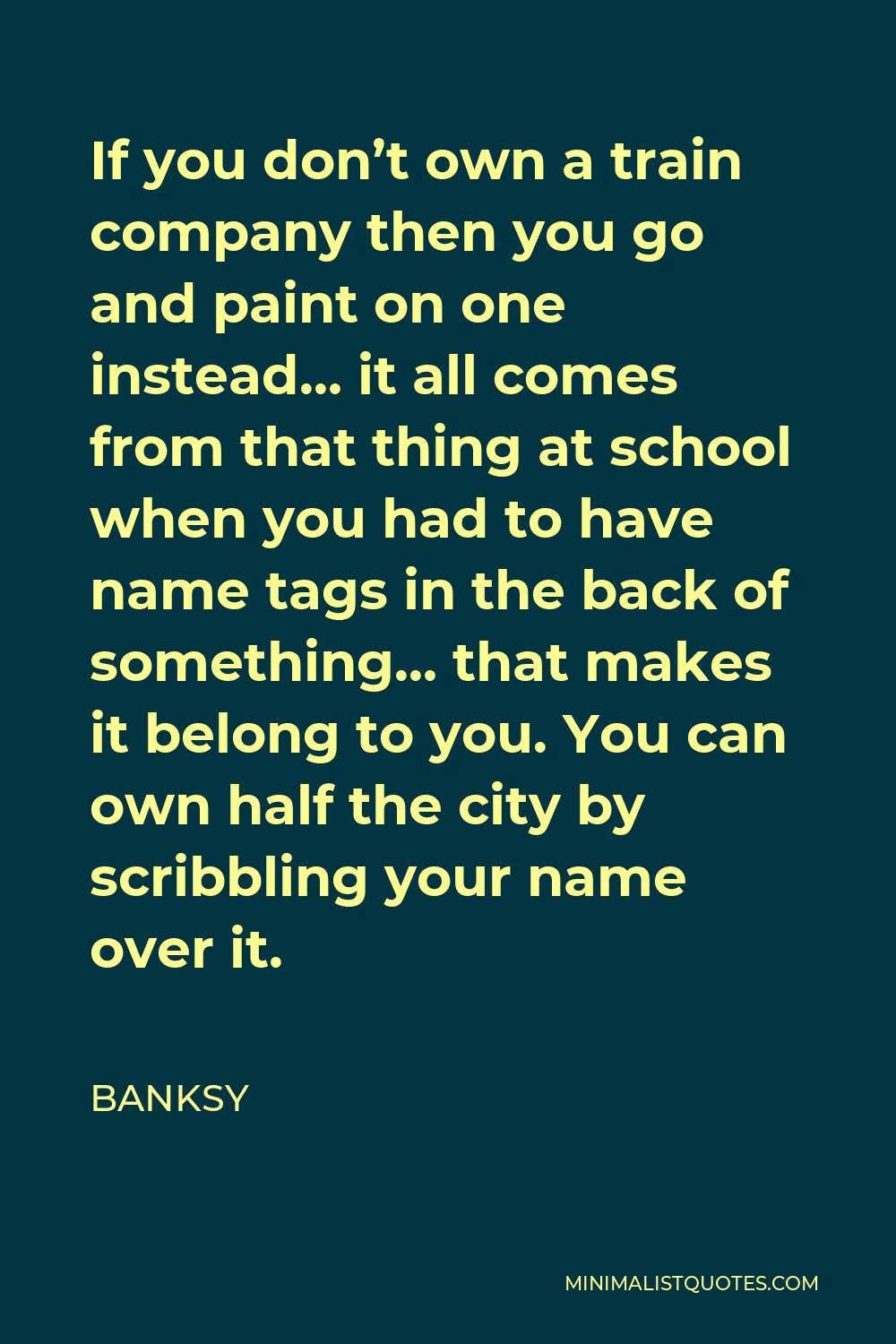 Banksy Quote - If you don’t own a train company then you go and paint on one instead… it all comes from that thing at school when you had to have name tags in the back of something… that makes it belong to you. You can own half the city by scribbling your name over it.