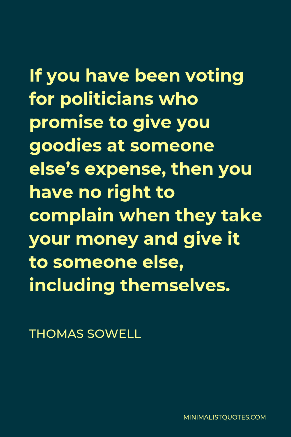 Thomas Sowell Quote - If you have been voting for politicians who promise to give you goodies at someone else’s expense, then you have no right to complain when they take your money and give it to someone else, including themselves.