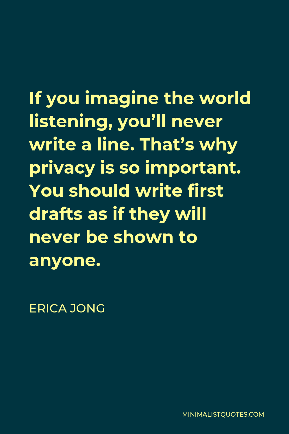 Erica Jong Quote - If you imagine the world listening, you’ll never write a line. That’s why privacy is so important. You should write first drafts as if they will never be shown to anyone.