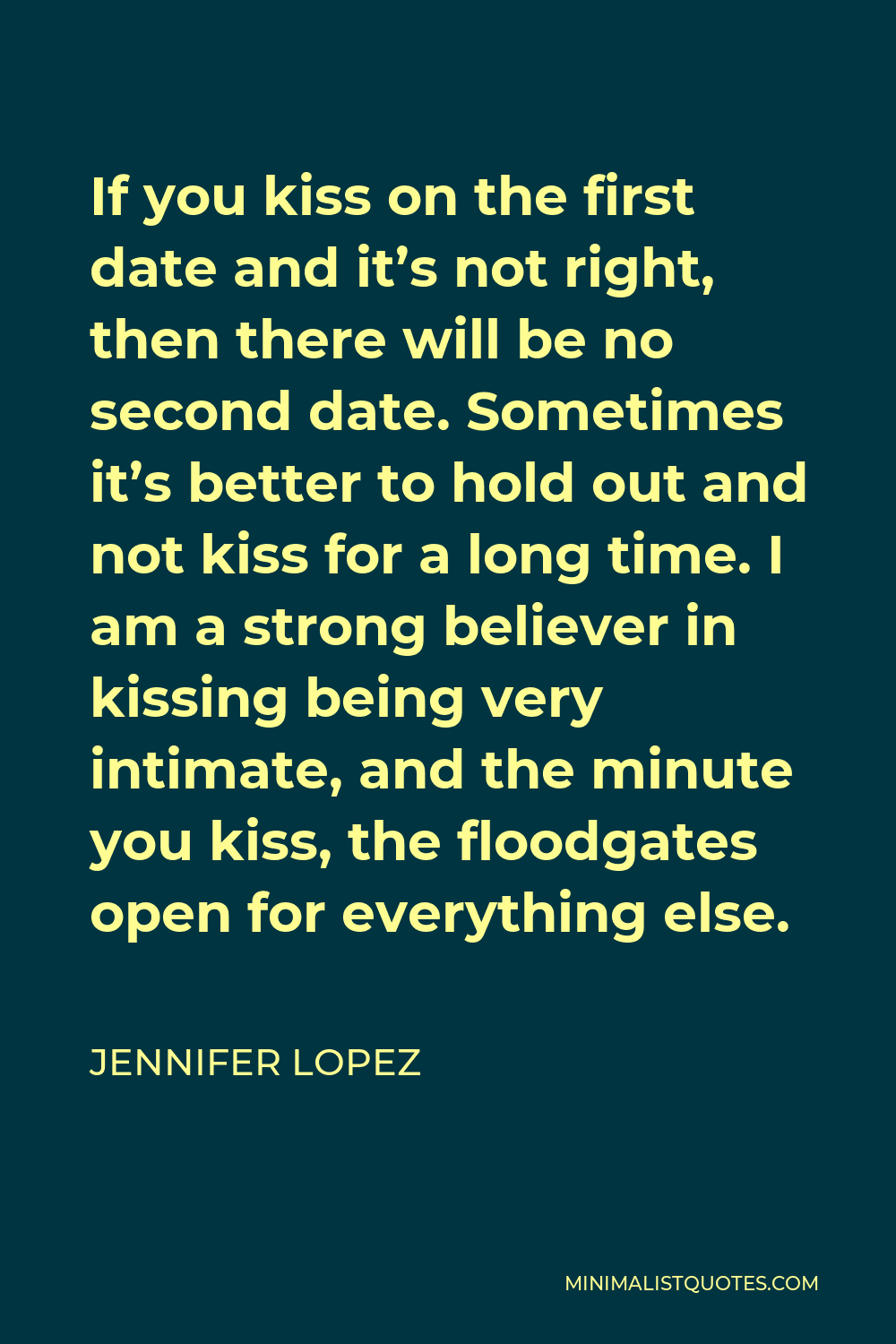 Jennifer Lopez Quote - If you kiss on the first date and it’s not right, then there will be no second date. Sometimes it’s better to hold out and not kiss for a long time. I am a strong believer in kissing being very intimate, and the minute you kiss, the floodgates open for everything else.