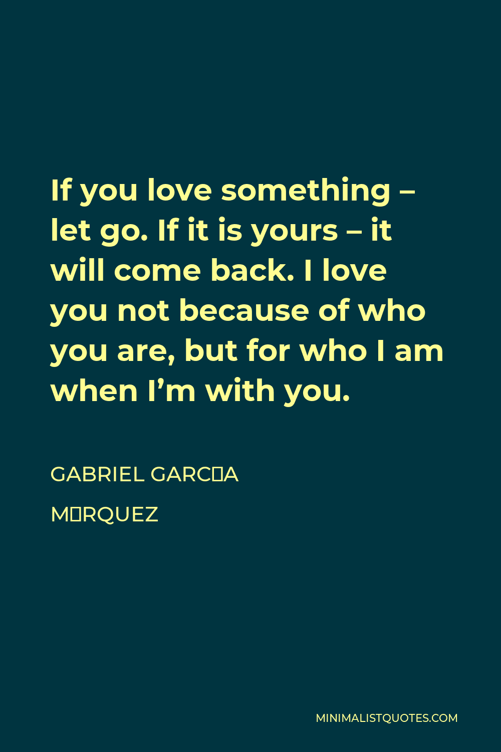 Gabriel García Márquez Quote - If you love something – let go. If it is yours – it will come back. I love you not because of who you are, but for who I am when I’m with you.