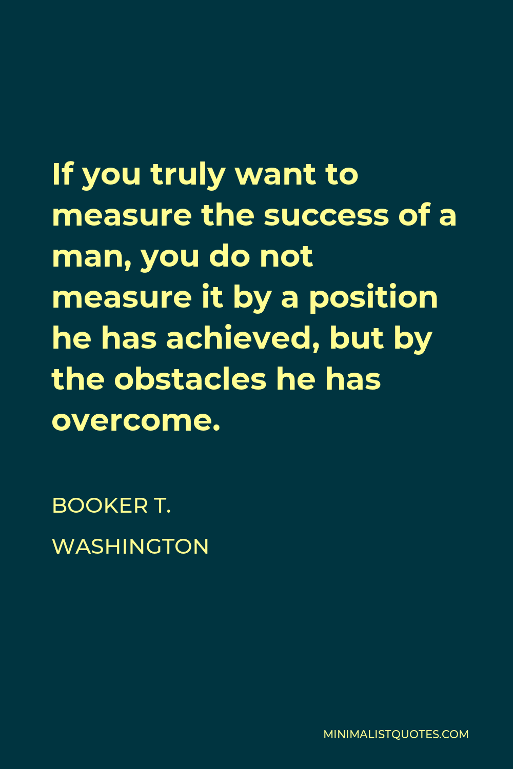 Booker T. Washington Quote - If you truly want to measure the success of a man, you do not measure it by a position he has achieved, but by the obstacles he has overcome.