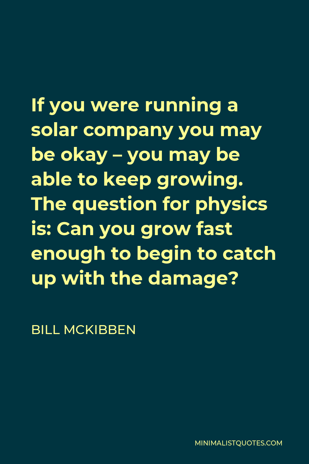 Bill McKibben Quote - If you were running a solar company you may be okay – you may be able to keep growing. The question for physics is: Can you grow fast enough to begin to catch up with the damage?