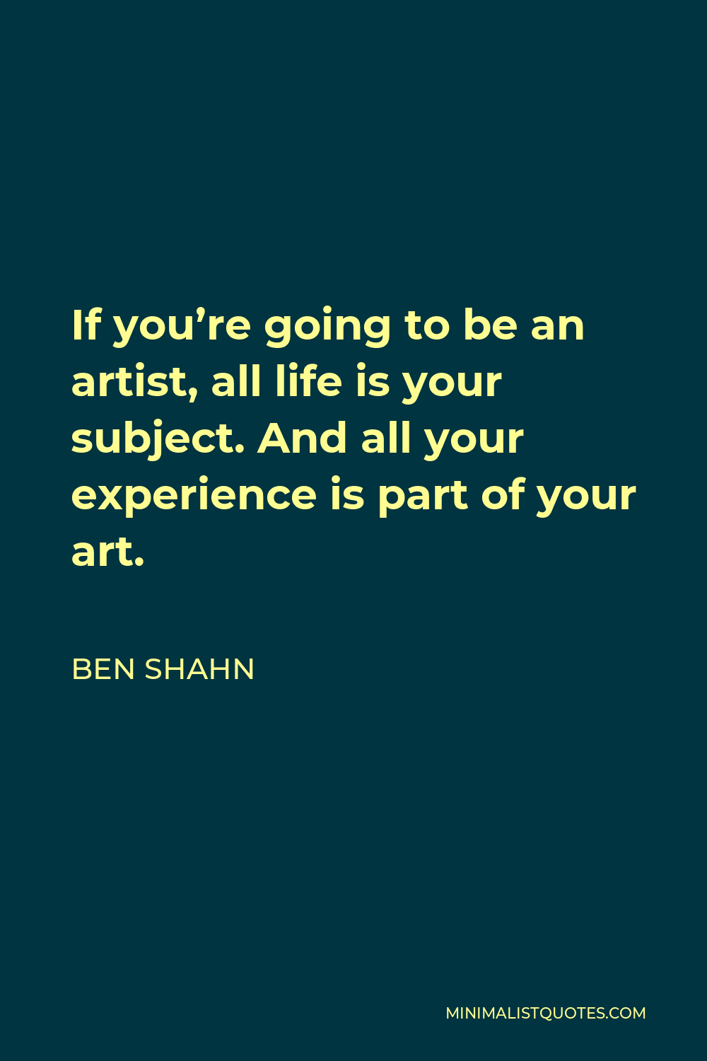 Ben Shahn Quote - If you’re going to be an artist, all life is your subject. And all your experience is part of your art.