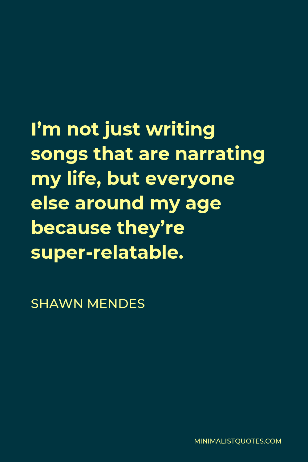 Shawn Mendes Quote - I’m not just writing songs that are narrating my life, but everyone else around my age because they’re super-relatable.