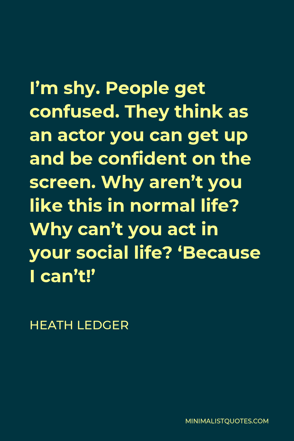 Heath Ledger Quote - I’m shy. People get confused. They think as an actor you can get up and be confident on the screen. Why aren’t you like this in normal life? Why can’t you act in your social life? ‘Because I can’t!’