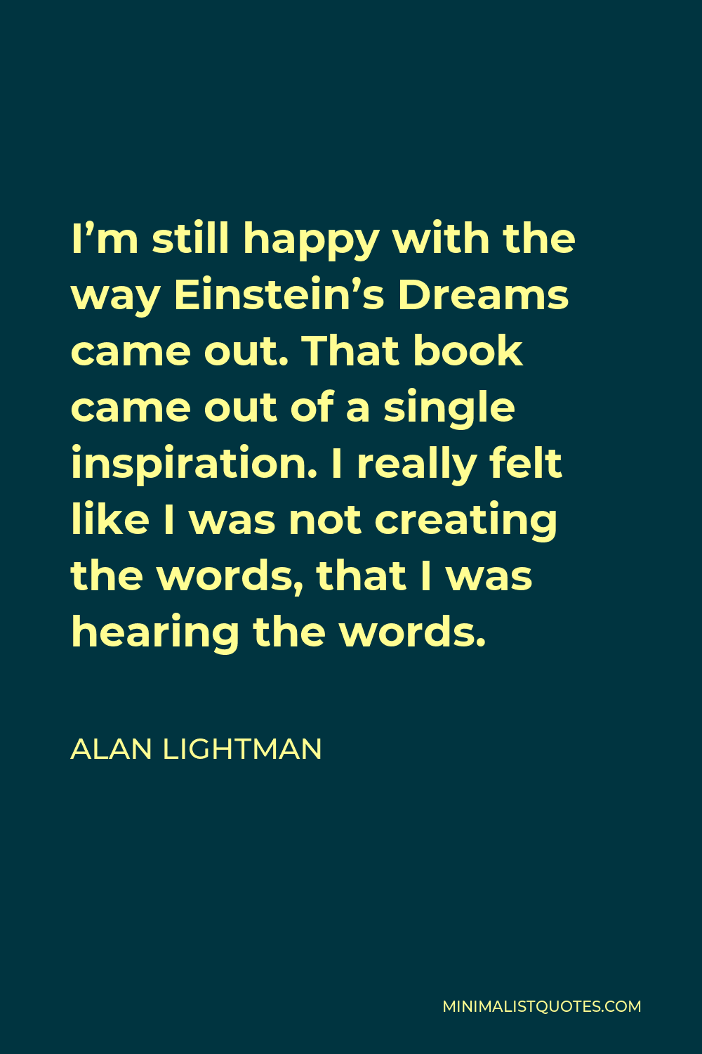 Alan Lightman Quote - I’m still happy with the way Einstein’s Dreams came out. That book came out of a single inspiration. I really felt like I was not creating the words, that I was hearing the words.
