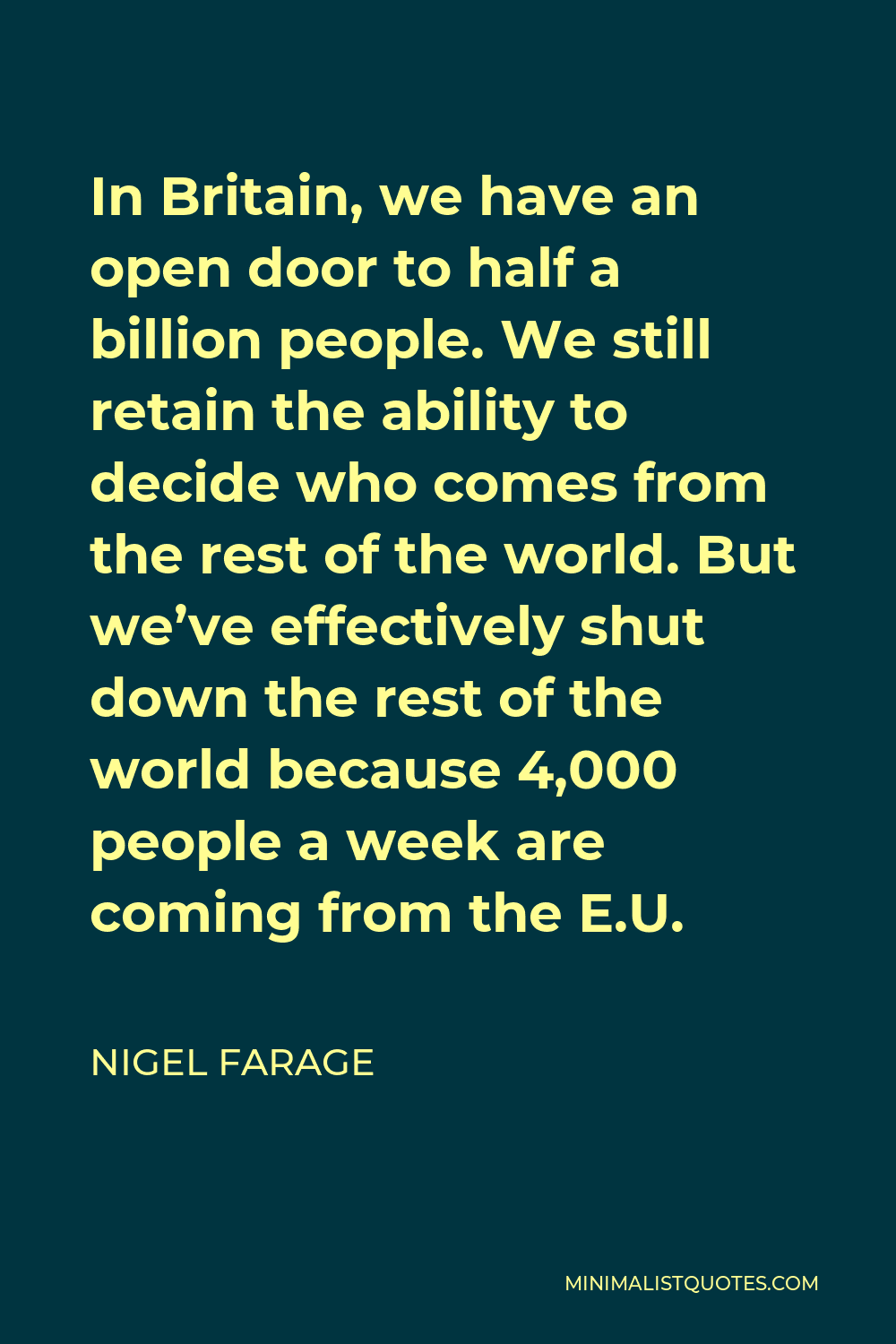 Nigel Farage Quote - In Britain, we have an open door to half a billion people. We still retain the ability to decide who comes from the rest of the world. But we’ve effectively shut down the rest of the world because 4,000 people a week are coming from the E.U.