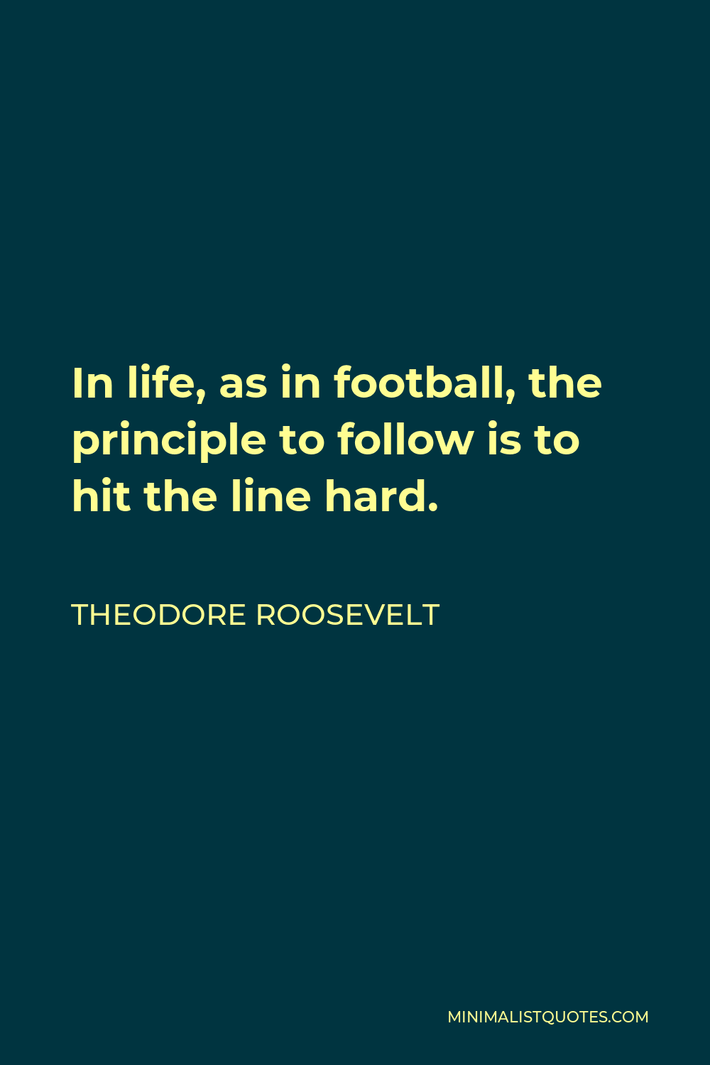 Theodore Roosevelt Quote - In life, as in football, the principle to follow is to hit the line hard.