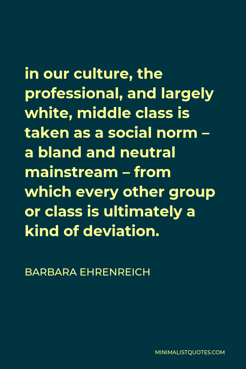 Barbara Ehrenreich Quote - in our culture, the professional, and largely white, middle class is taken as a social norm – a bland and neutral mainstream – from which every other group or class is ultimately a kind of deviation.