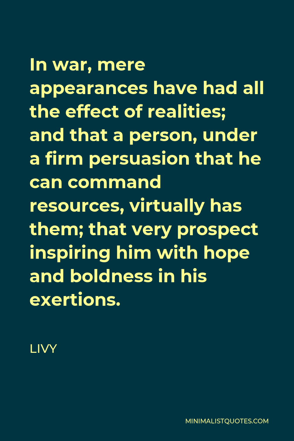 Livy Quote - In war, mere appearances have had all the effect of realities; and that a person, under a firm persuasion that he can command resources, virtually has them; that very prospect inspiring him with hope and boldness in his exertions.