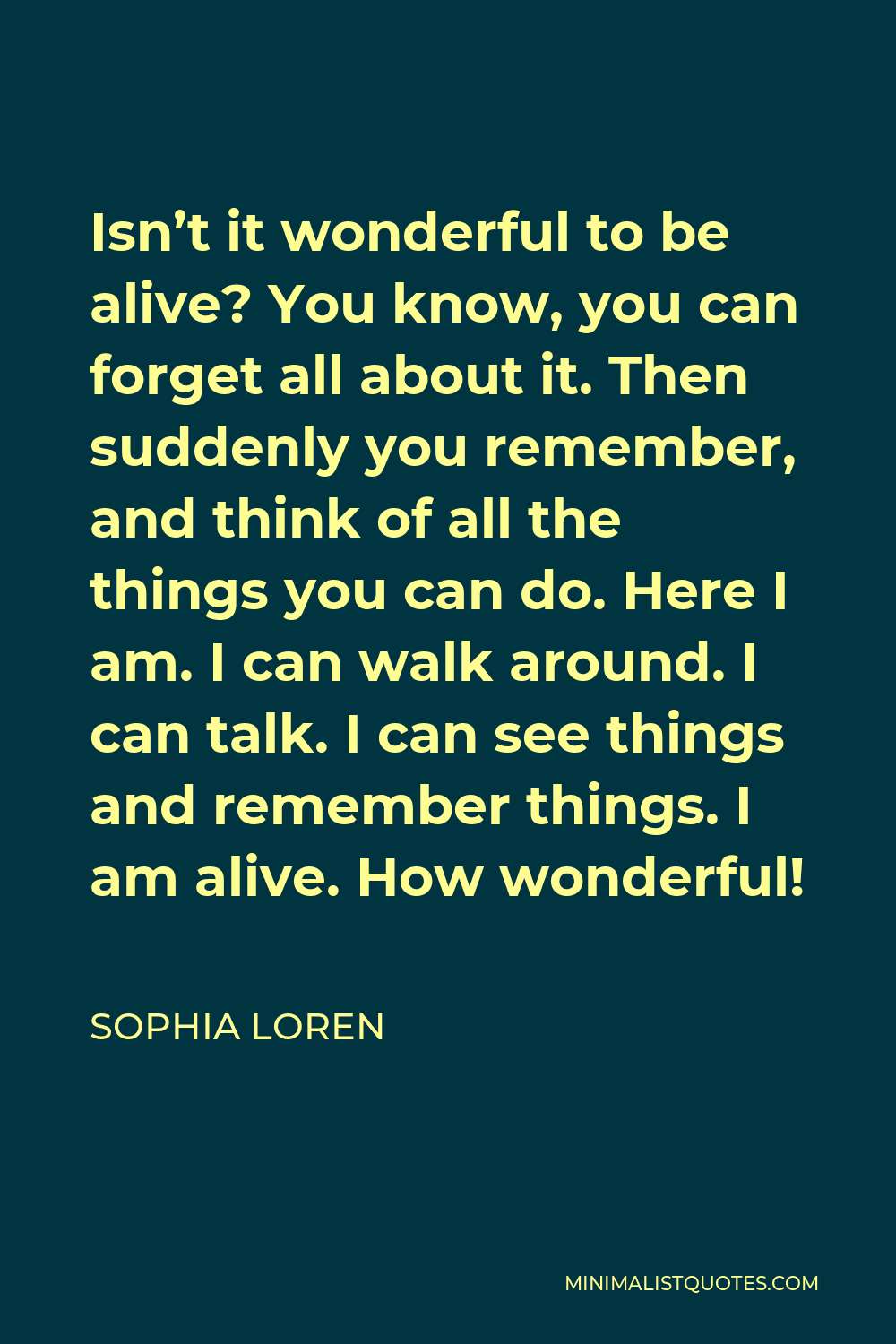 Sophia Loren Quote - Isn’t it wonderful to be alive? You know, you can forget all about it. Then suddenly you remember, and think of all the things you can do. Here I am. I can walk around. I can talk. I can see things and remember things. I am alive. How wonderful!