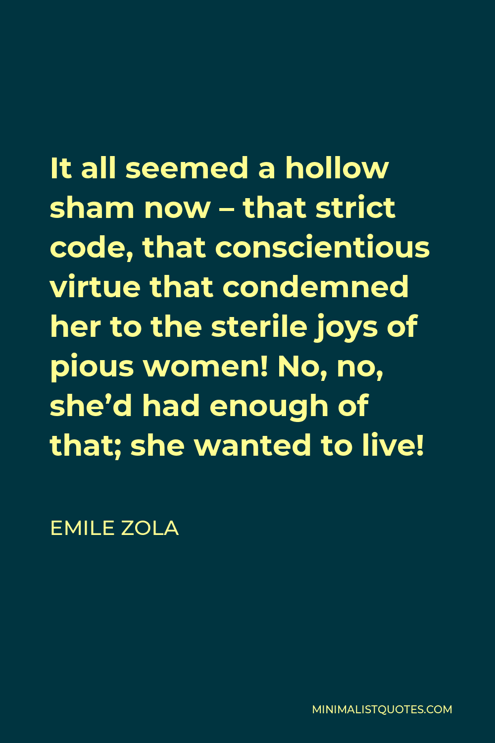 Emile Zola Quote - It all seemed a hollow sham now – that strict code, that conscientious virtue that condemned her to the sterile joys of pious women! No, no, she’d had enough of that; she wanted to live!