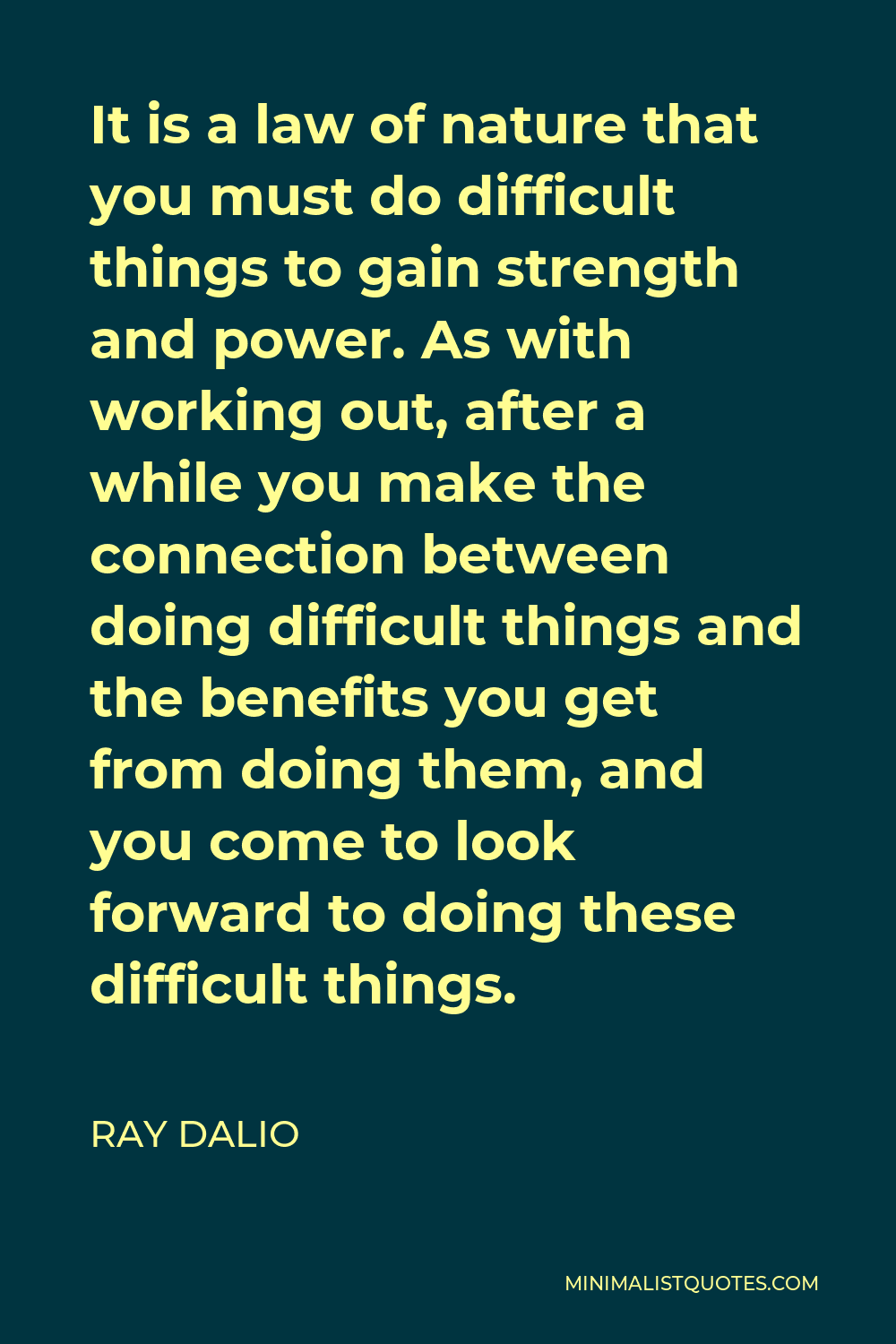 Ray Dalio Quote - It is a law of nature that you must do difficult things to gain strength and power. As with working out, after a while you make the connection between doing difficult things and the benefits you get from doing them, and you come to look forward to doing these difficult things.