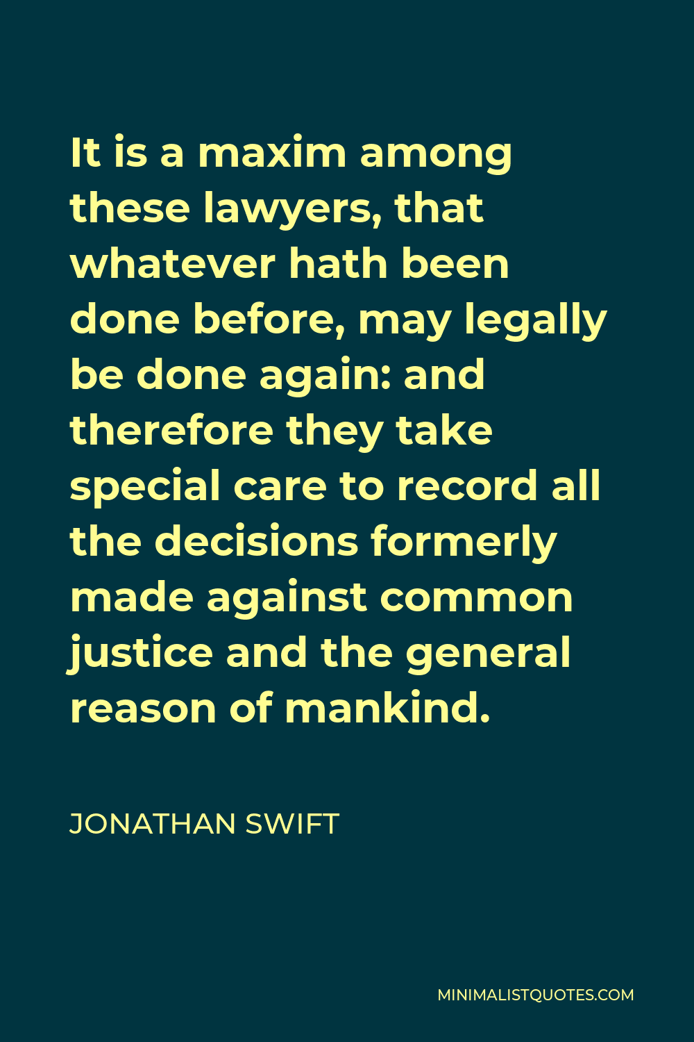 Jonathan Swift Quote - It is a maxim among these lawyers, that whatever hath been done before, may legally be done again: and therefore they take special care to record all the decisions formerly made against common justice and the general reason of mankind.