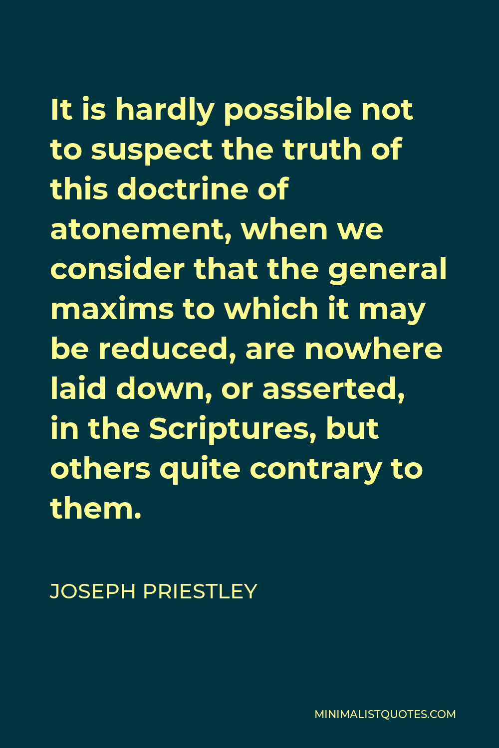 Joseph Priestley Quote - It is hardly possible not to suspect the truth of this doctrine of atonement, when we consider that the general maxims to which it may be reduced, are nowhere laid down, or asserted, in the Scriptures, but others quite contrary to them.