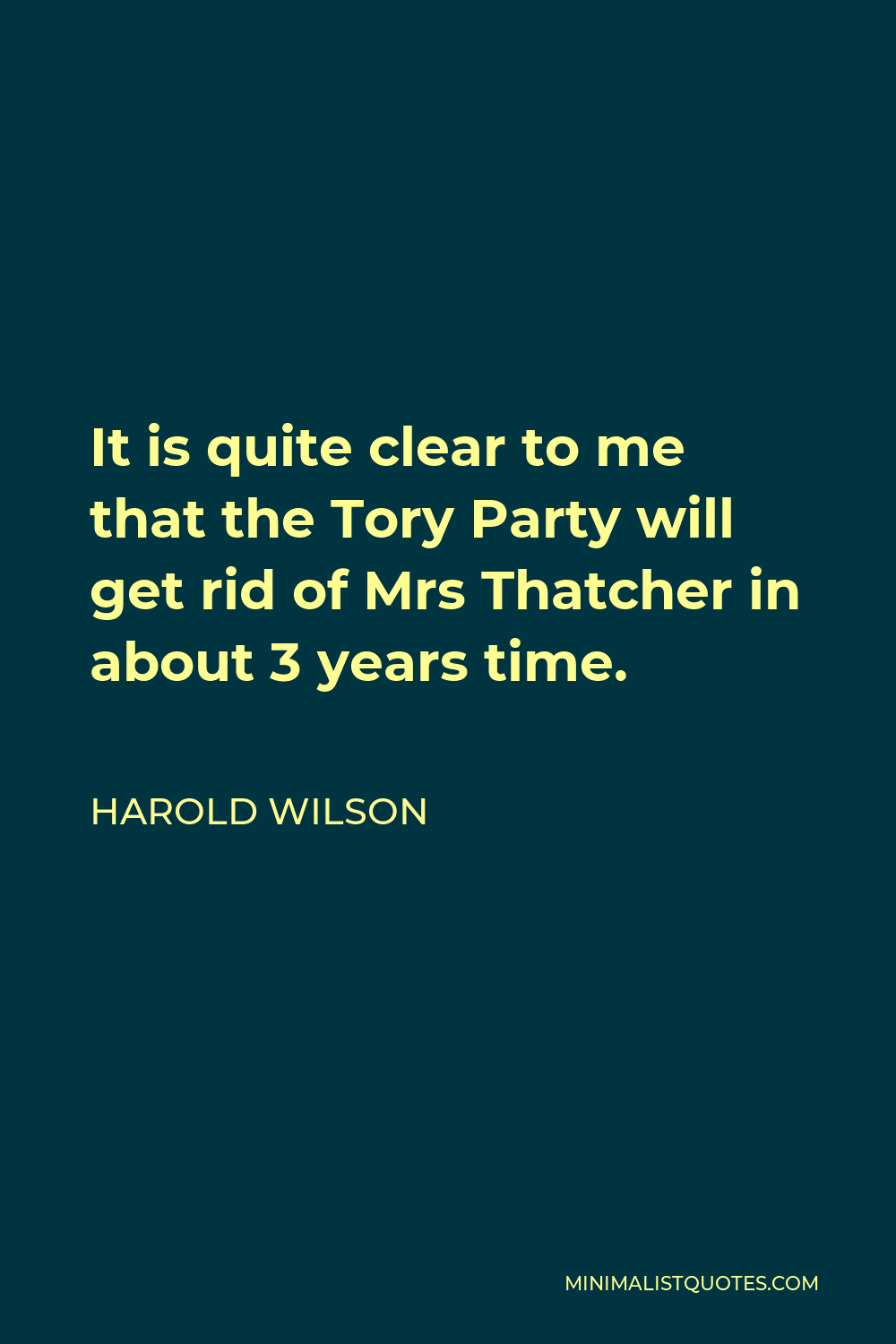 Harold Wilson Quote - It is quite clear to me that the Tory Party will get rid of Mrs Thatcher in about 3 years time.
