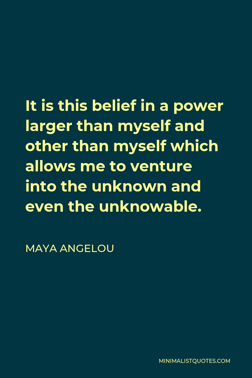 Maya Angelou Quote - It is this belief in a power larger than myself and other than myself which allows me to venture into the unknown and even the unknowable.