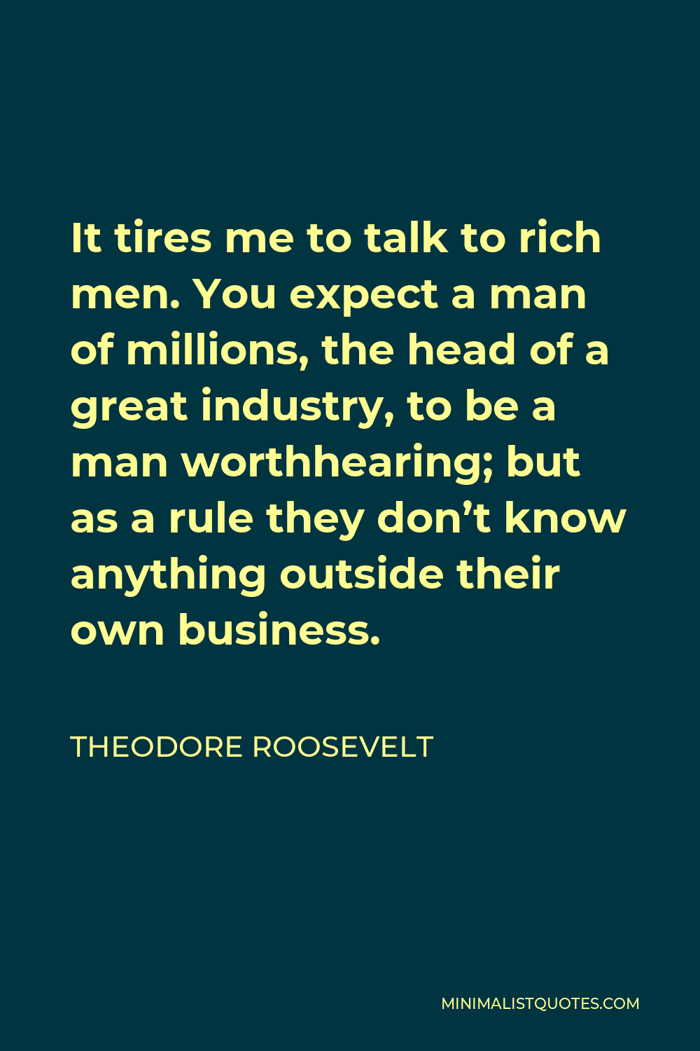 Theodore Roosevelt Quote - It tires me to talk to rich men. You expect a man of millions, the head of a great industry, to be a man worthhearing; but as a rule they don’t know anything outside their own business.