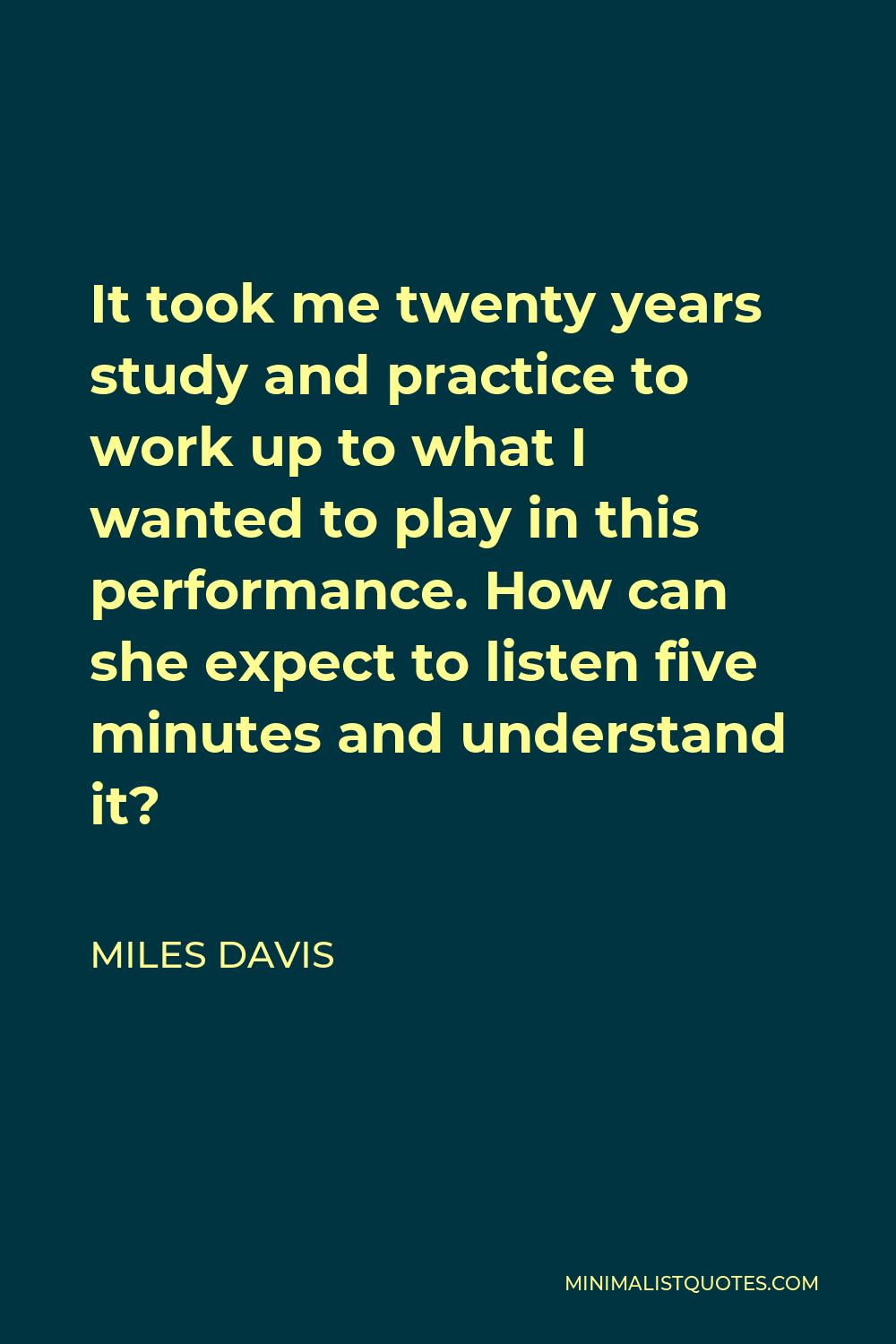 Miles Davis Quote - It took me twenty years study and practice to work up to what I wanted to play in this performance. How can she expect to listen five minutes and understand it?