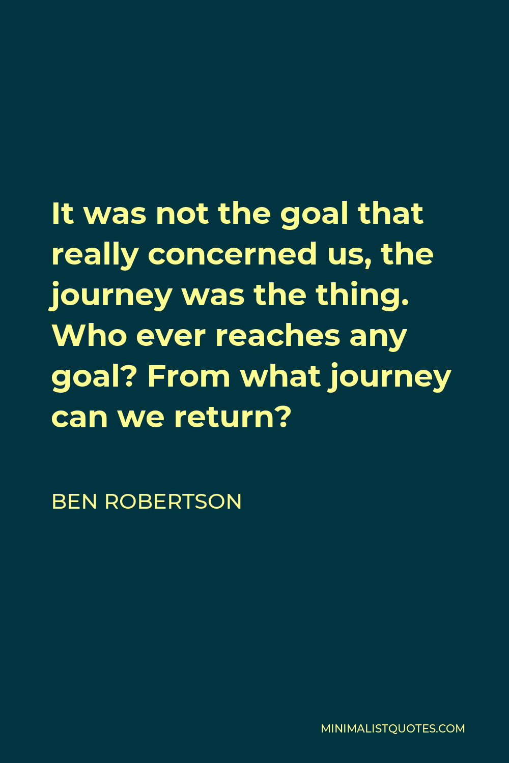 Ben Robertson Quote - It was not the goal that really concerned us, the journey was the thing. Who ever reaches any goal? From what journey can we return?