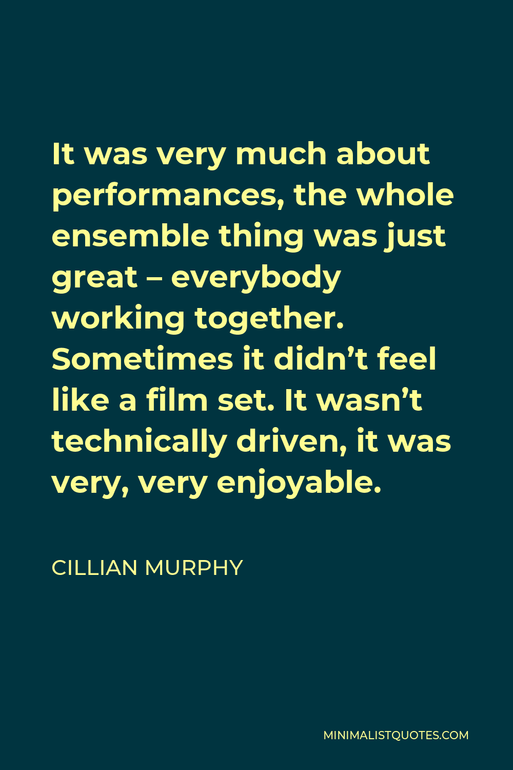 Cillian Murphy Quote - It was very much about performances, the whole ensemble thing was just great – everybody working together. Sometimes it didn’t feel like a film set. It wasn’t technically driven, it was very, very enjoyable.