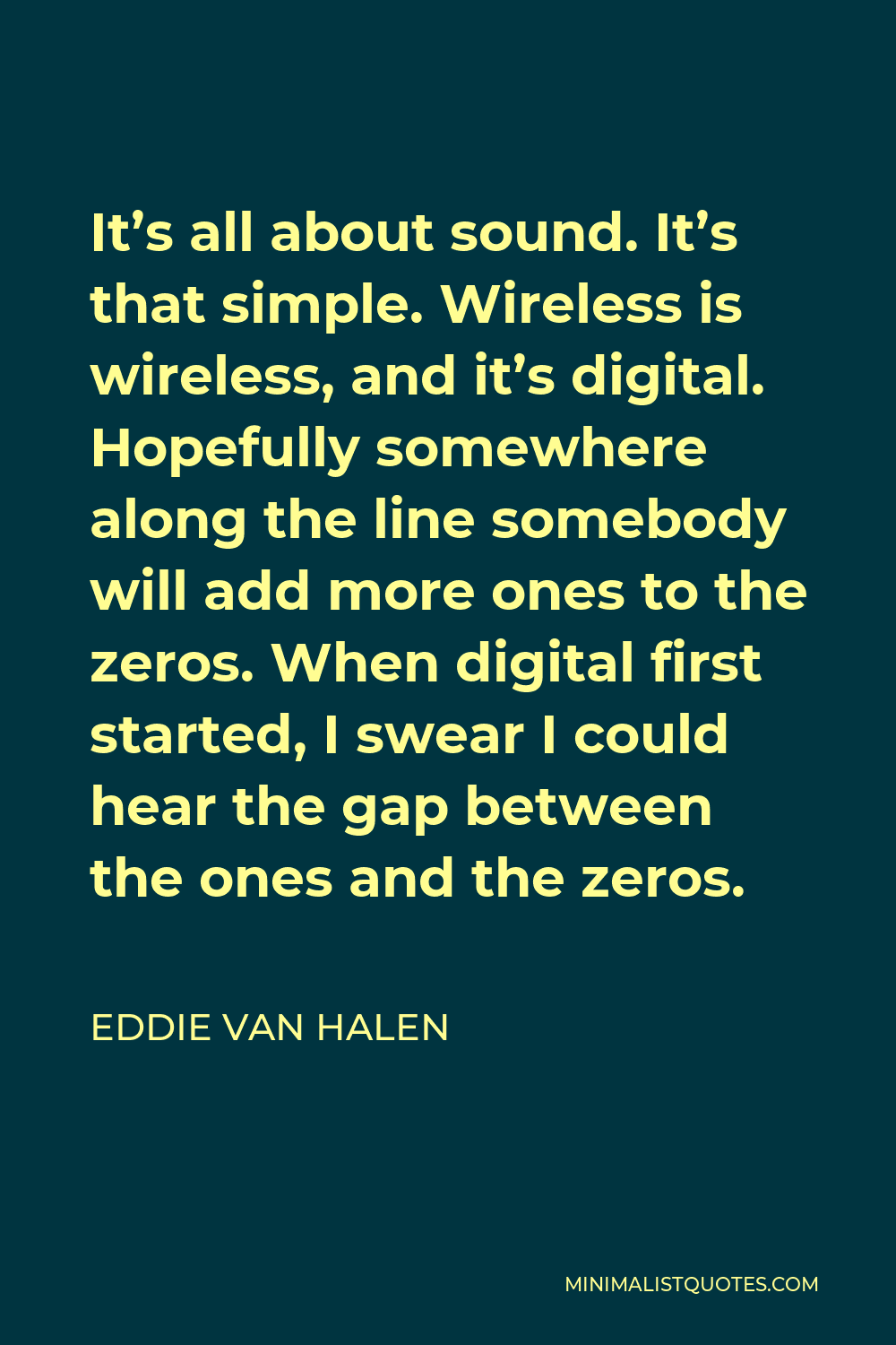 Eddie Van Halen Quote - It’s all about sound. It’s that simple. Wireless is wireless, and it’s digital. Hopefully somewhere along the line somebody will add more ones to the zeros. When digital first started, I swear I could hear the gap between the ones and the zeros.