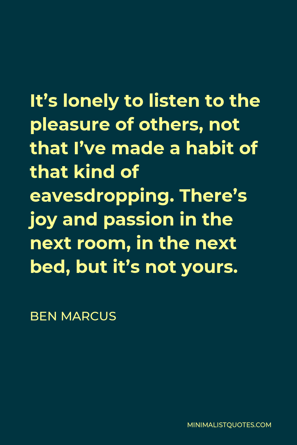 Ben Marcus Quote - It’s lonely to listen to the pleasure of others, not that I’ve made a habit of that kind of eavesdropping. There’s joy and passion in the next room, in the next bed, but it’s not yours.