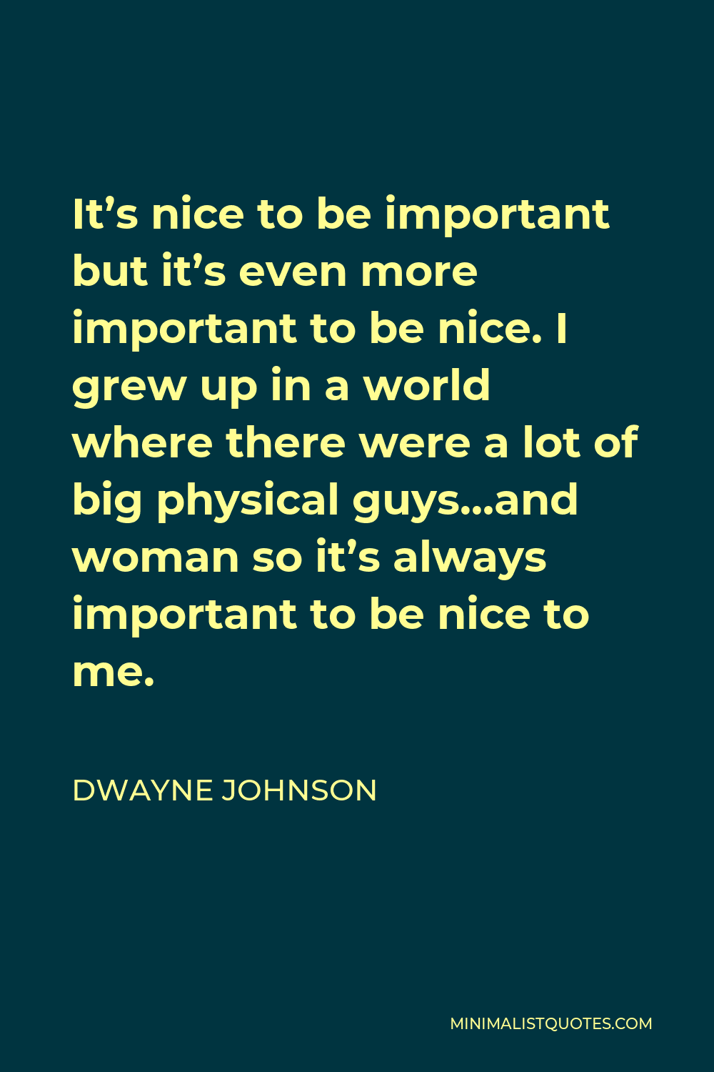 Dwayne Johnson Quote - It’s nice to be important but it’s even more important to be nice. I grew up in a world where there were a lot of big physical guys…and woman so it’s always important to be nice to me.