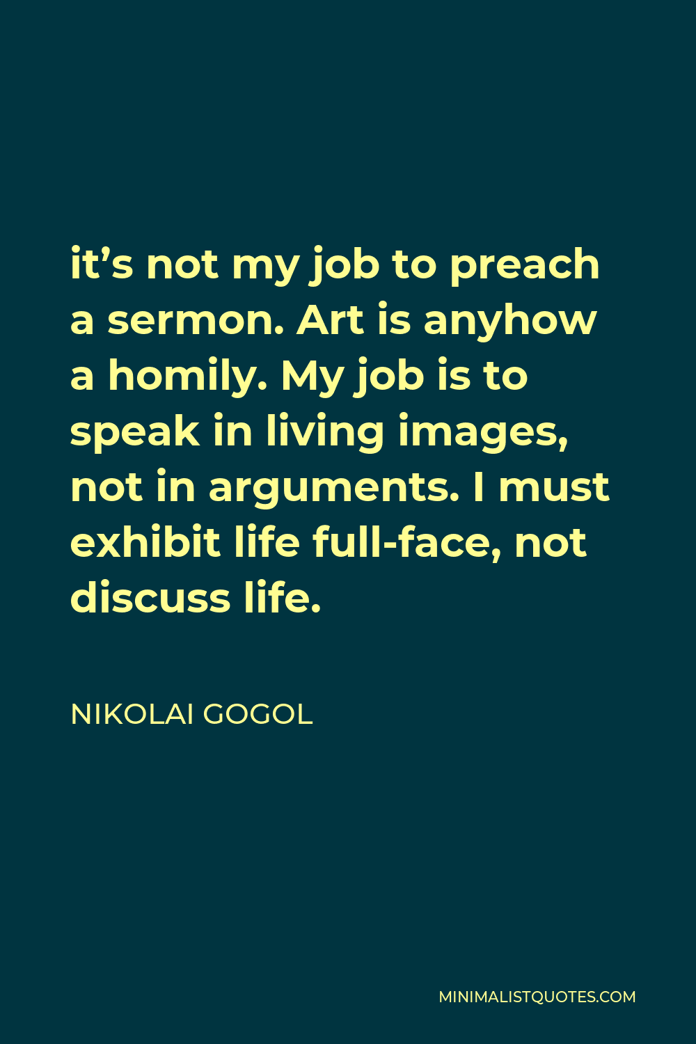 Nikolai Gogol Quote - it’s not my job to preach a sermon. Art is anyhow a homily. My job is to speak in living images, not in arguments. I must exhibit life full-face, not discuss life.