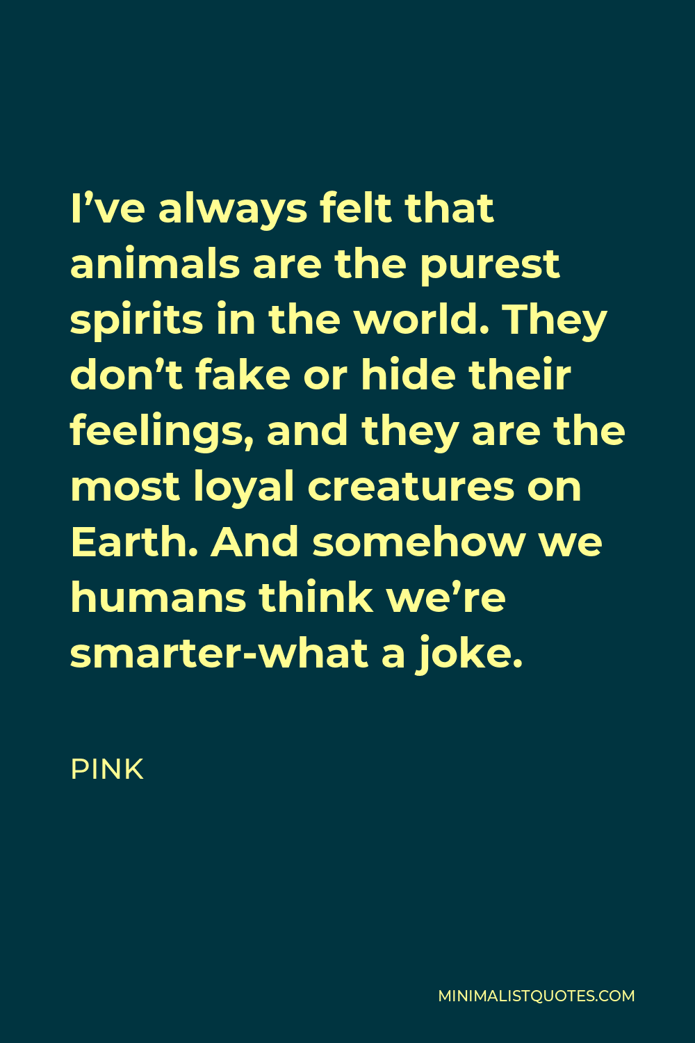 Pink Quote - I’ve always felt that animals are the purest spirits in the world. They don’t fake or hide their feelings, and they are the most loyal creatures on Earth. And somehow we humans think we’re smarter-what a joke.