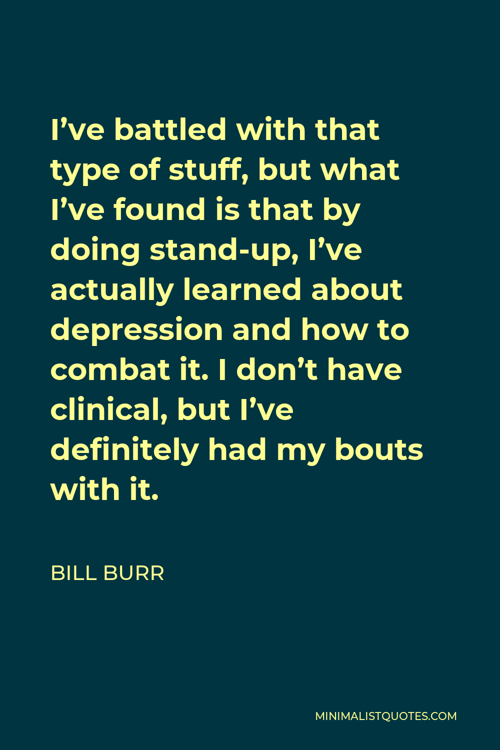 Bill Burr Quote - I’ve battled with that type of stuff, but what I’ve found is that by doing stand-up, I’ve actually learned about depression and how to combat it. I don’t have clinical, but I’ve definitely had my bouts with it.