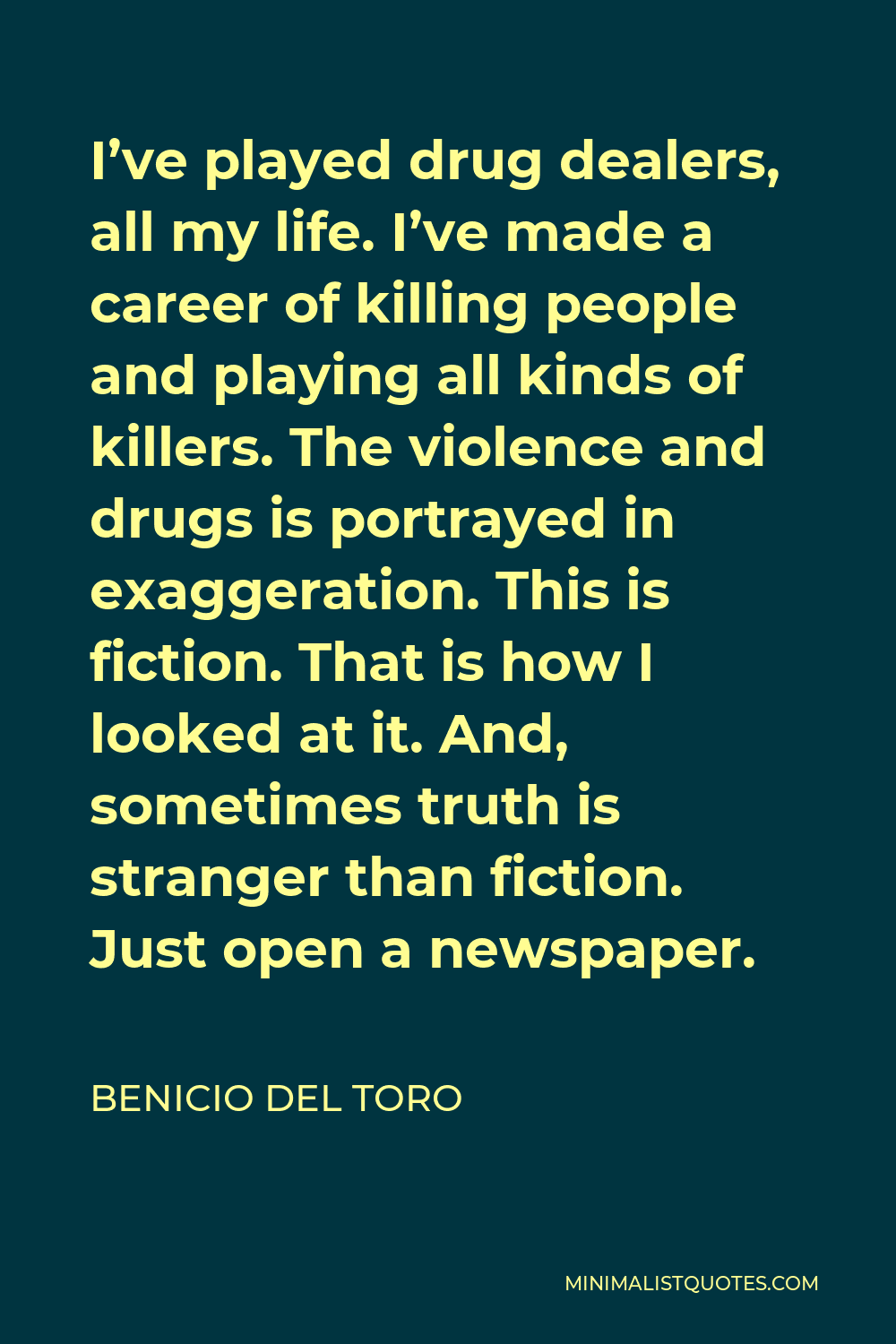Benicio Del Toro Quote - I’ve played drug dealers, all my life. I’ve made a career of killing people and playing all kinds of killers. The violence and drugs is portrayed in exaggeration. This is fiction. That is how I looked at it. And, sometimes truth is stranger than fiction. Just open a newspaper.