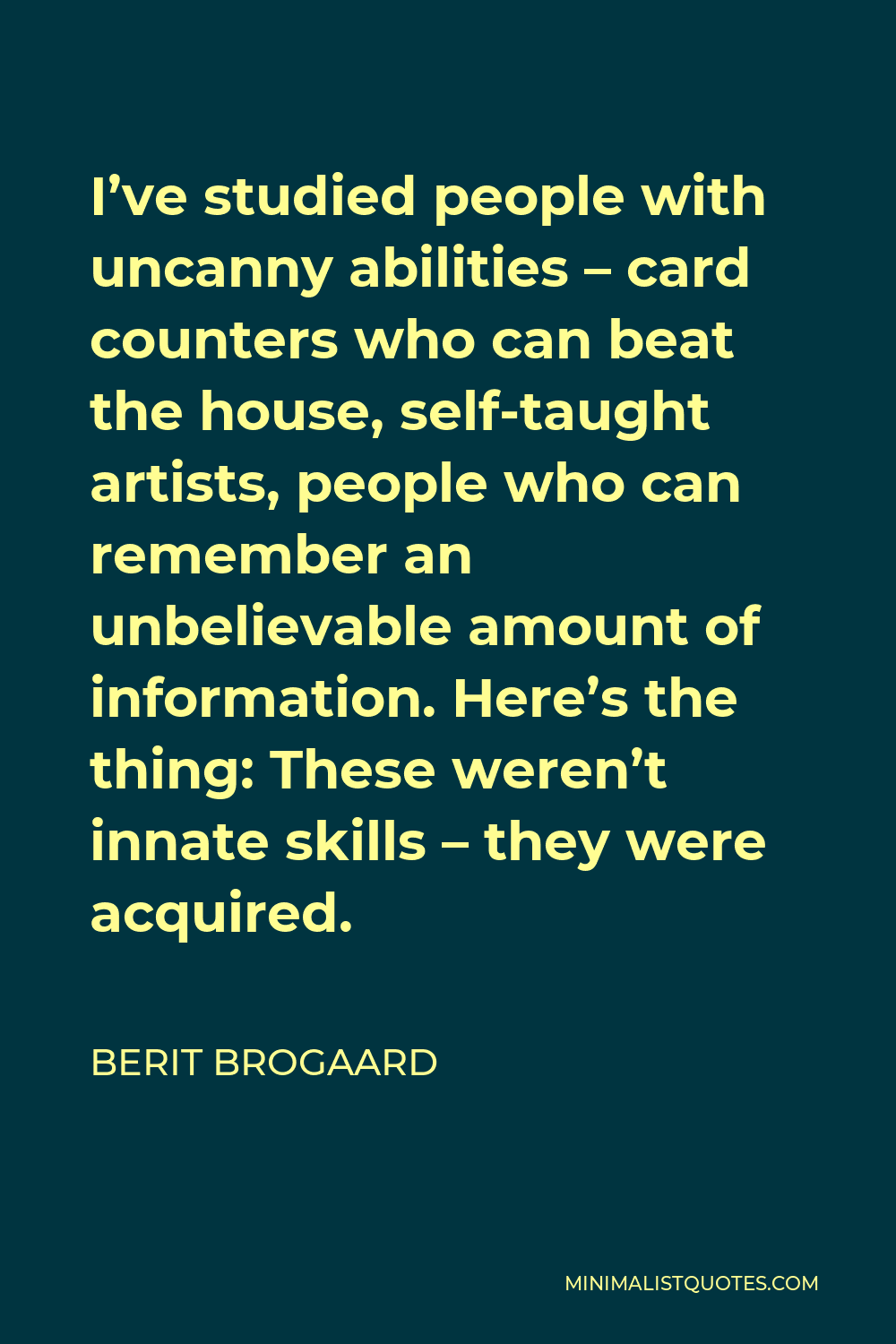 Berit Brogaard Quote - I’ve studied people with uncanny abilities – card counters who can beat the house, self-taught artists, people who can remember an unbelievable amount of information. Here’s the thing: These weren’t innate skills – they were acquired.