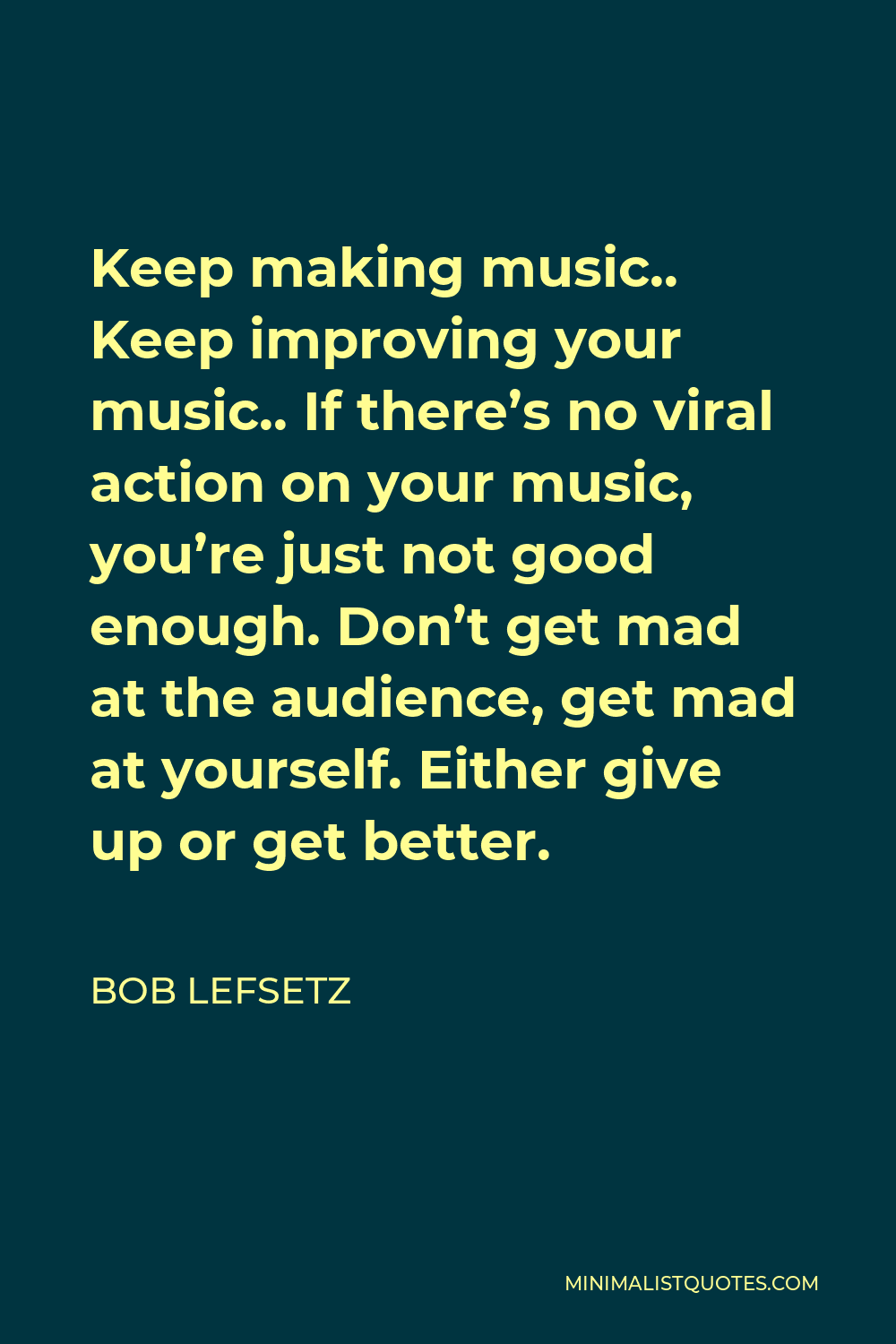 Bob Lefsetz Quote - Keep making music.. Keep improving your music.. If there’s no viral action on your music, you’re just not good enough. Don’t get mad at the audience, get mad at yourself. Either give up or get better.
