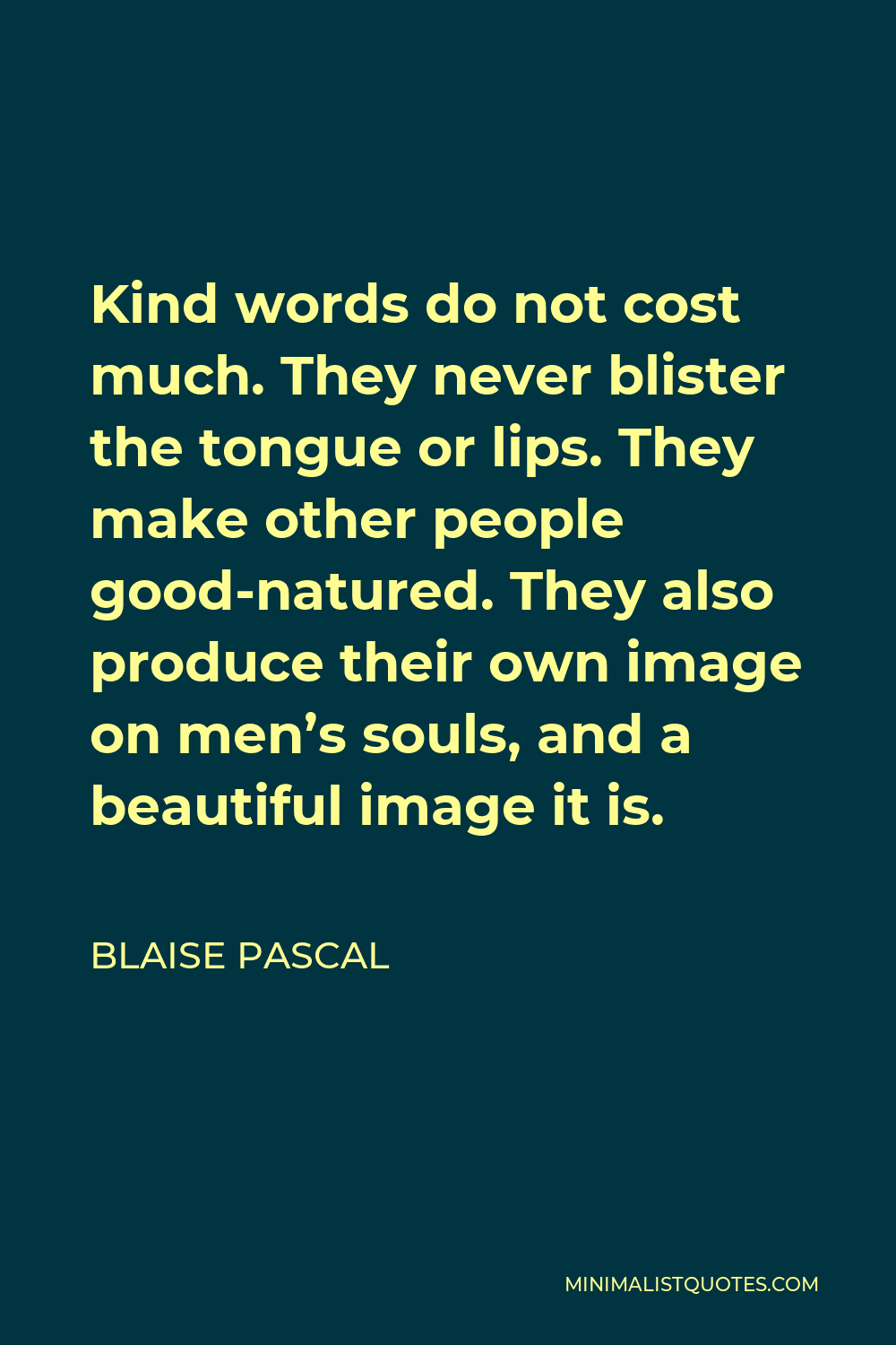 Blaise Pascal Quote - Kind words do not cost much. They never blister the tongue or lips. They make other people good-natured. They also produce their own image on men’s souls, and a beautiful image it is.