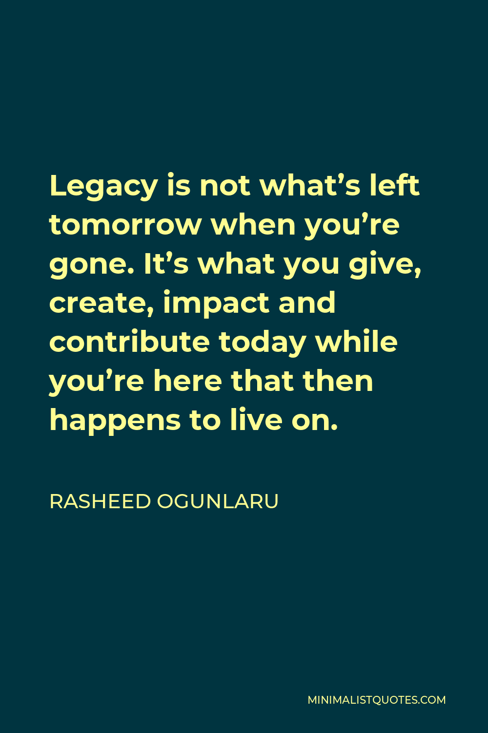 Rasheed Ogunlaru Quote - Legacy is not what’s left tomorrow when you’re gone. It’s what you give, create, impact and contribute today while you’re here that then happens to live on.