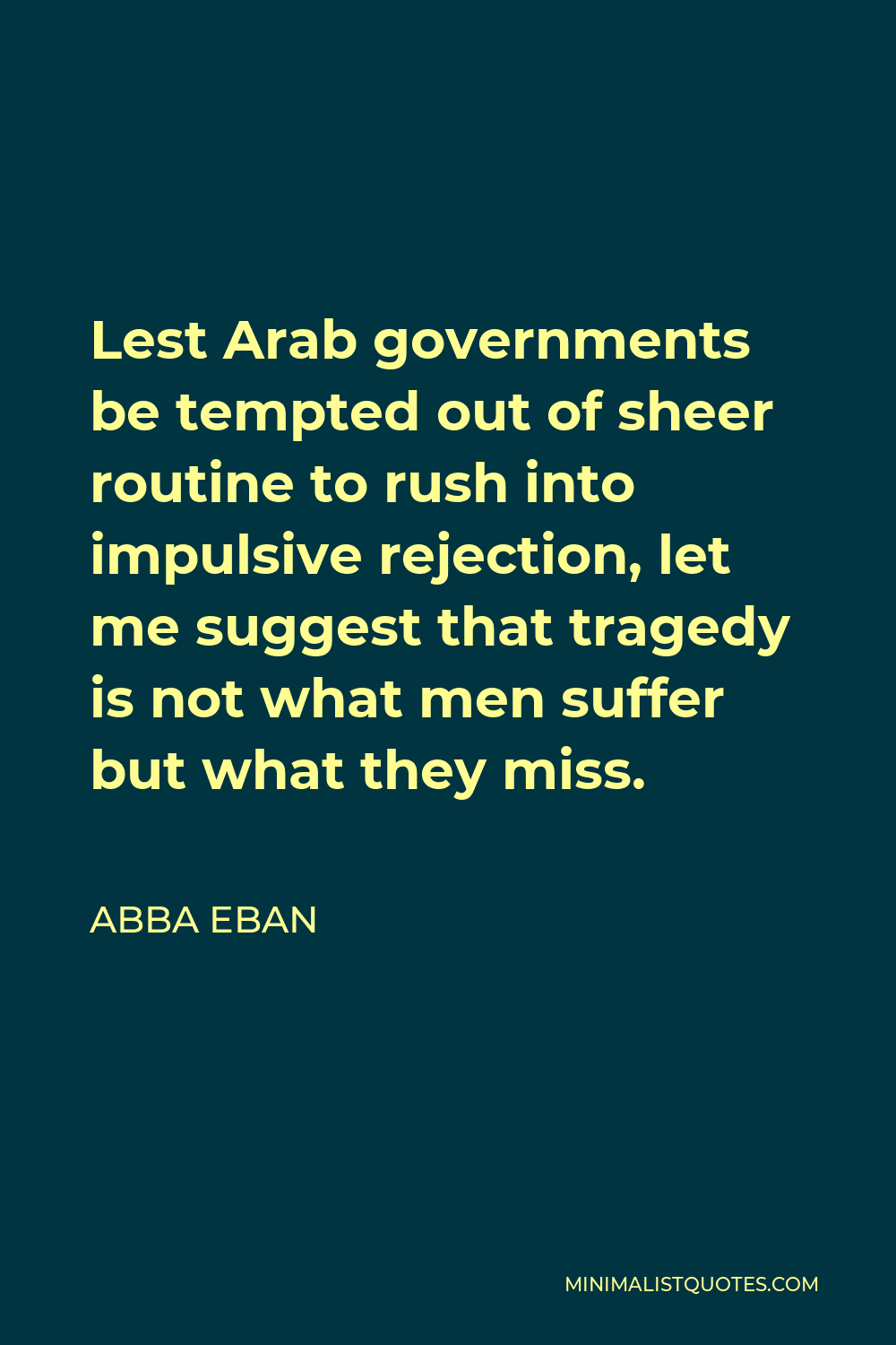 Abba Eban Quote - Lest Arab governments be tempted out of sheer routine to rush into impulsive rejection, let me suggest that tragedy is not what men suffer but what they miss.