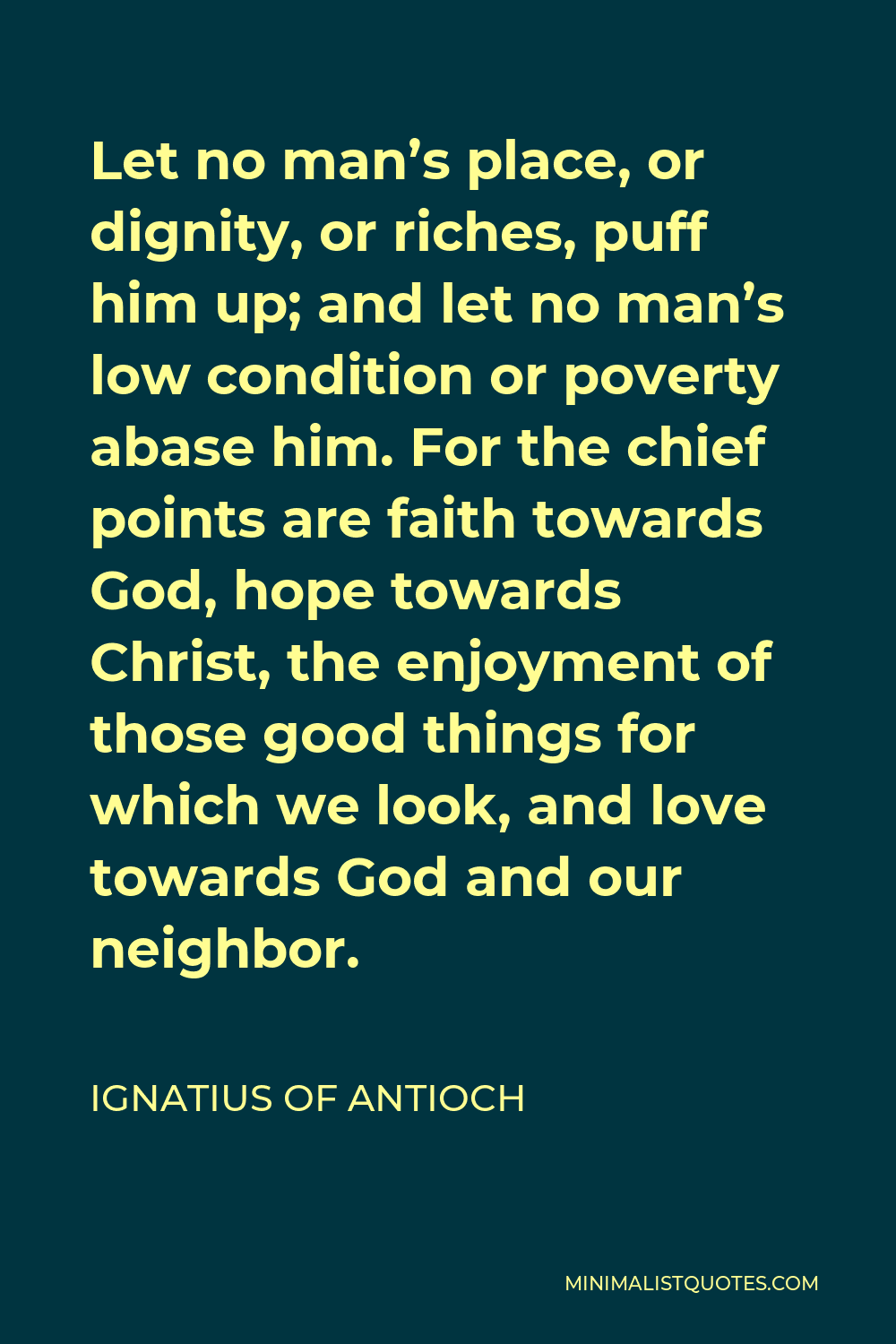 Ignatius of Antioch Quote - Let no man’s place, or dignity, or riches, puff him up; and let no man’s low condition or poverty abase him. For the chief points are faith towards God, hope towards Christ, the enjoyment of those good things for which we look, and love towards God and our neighbor.