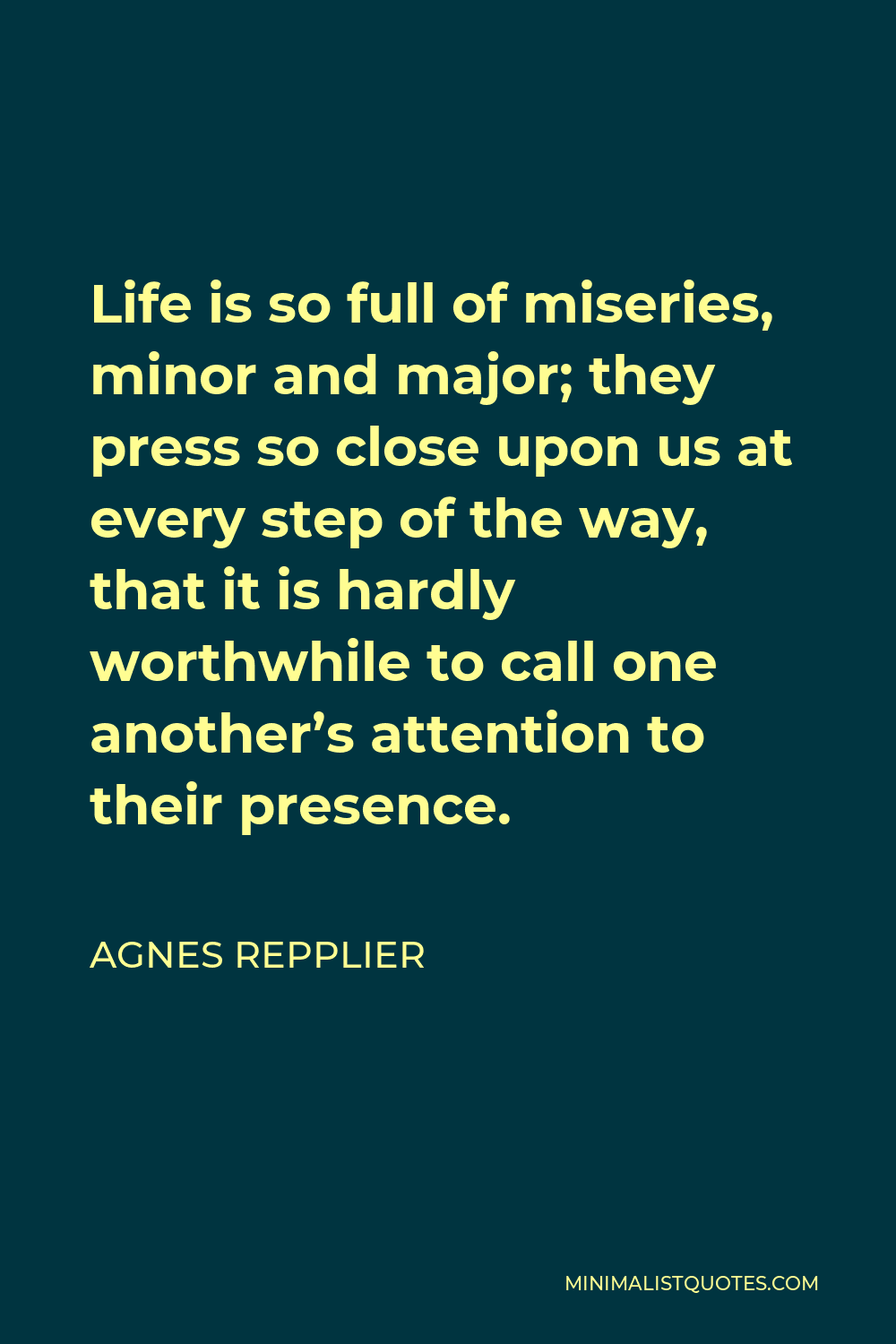 Agnes Repplier Quote - Life is so full of miseries, minor and major; they press so close upon us at every step of the way, that it is hardly worthwhile to call one another’s attention to their presence.
