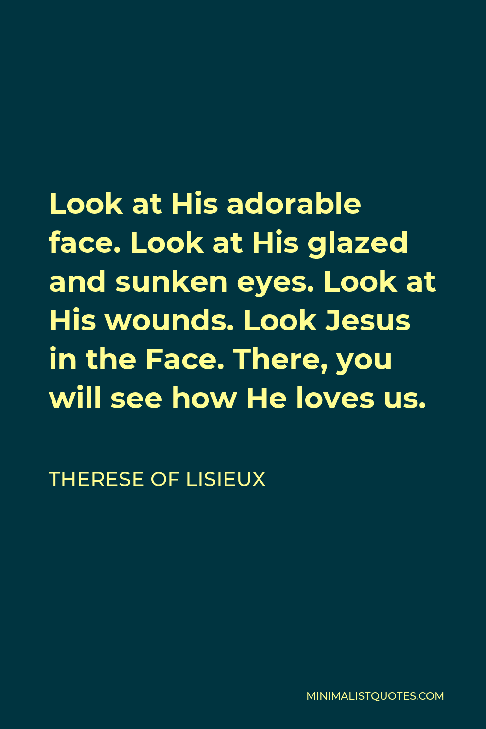 Therese of Lisieux Quote - Look at His adorable face. Look at His glazed and sunken eyes. Look at His wounds. Look Jesus in the Face. There, you will see how He loves us.
