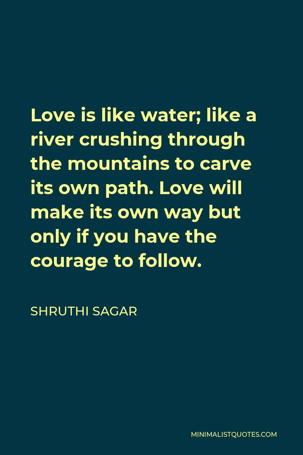 Shruthi Sagar Quote - Love is like water; like a river crushing through the mountains to carve its own path. Love will make its own way but only if you have the courage to follow.
