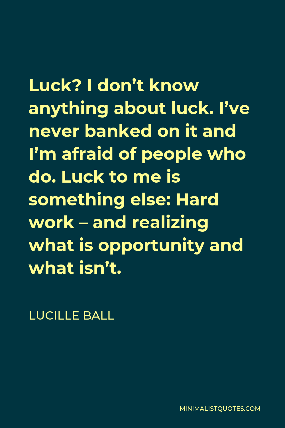 Lucille Ball Quote - Luck? I don’t know anything about luck. I’ve never banked on it and I’m afraid of people who do. Luck to me is something else: Hard work – and realizing what is opportunity and what isn’t.