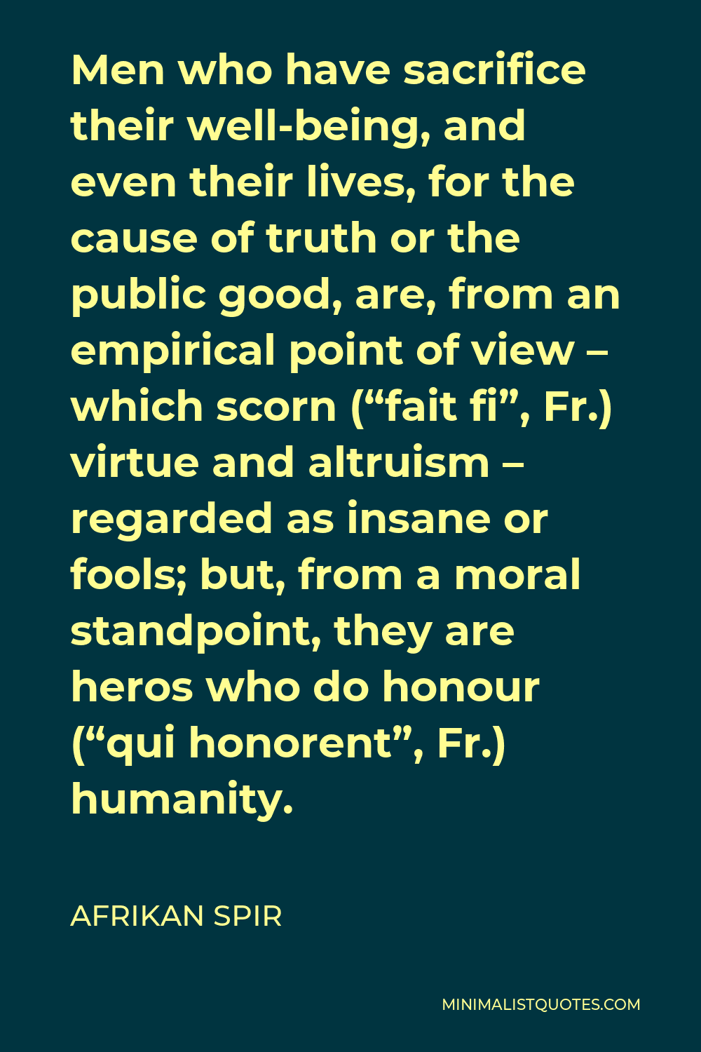 Afrikan Spir Quote - Men who have sacrifice their well-being, and even their lives, for the cause of truth or the public good, are, from an empirical point of view – which scorn (“fait fi”, Fr.) virtue and altruism – regarded as insane or fools; but, from a moral standpoint, they are heros who do honour (“qui honorent”, Fr.) humanity.