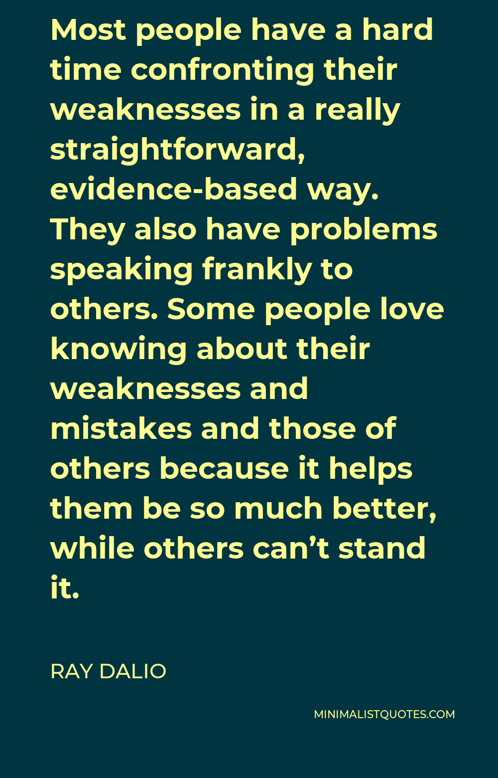 Ray Dalio Quote - Most people have a hard time confronting their weaknesses in a really straightforward, evidence-based way. They also have problems speaking frankly to others. Some people love knowing about their weaknesses and mistakes and those of others because it helps them be so much better, while others can’t stand it.